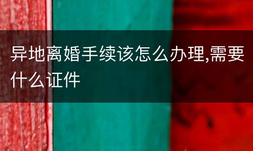 异地离婚手续该怎么办理,需要什么证件