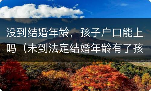 没到结婚年龄，孩子户口能上吗（未到法定结婚年龄有了孩子怎么落户口）