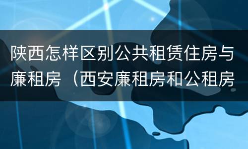 陕西怎样区别公共租赁住房与廉租房（西安廉租房和公租房的区别到底是什么?）