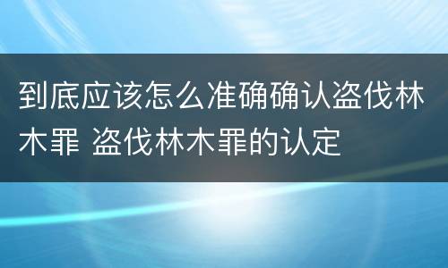 到底应该怎么准确确认盗伐林木罪 盗伐林木罪的认定