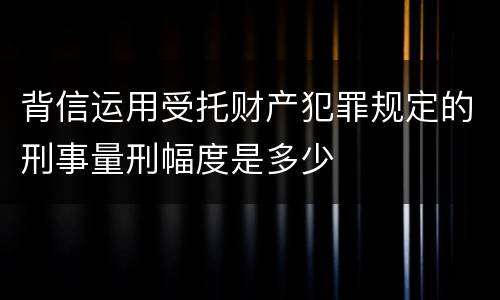 背信运用受托财产犯罪规定的刑事量刑幅度是多少