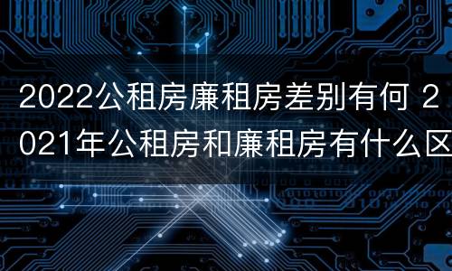 2022公租房廉租房差别有何 2021年公租房和廉租房有什么区别