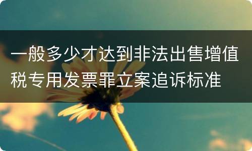 一般多少才达到非法出售增值税专用发票罪立案追诉标准