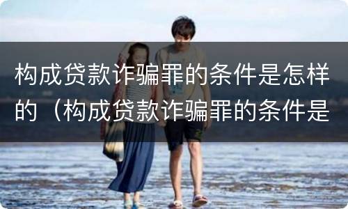构成贷款诈骗罪的条件是怎样的（构成贷款诈骗罪的条件是怎样的呢）