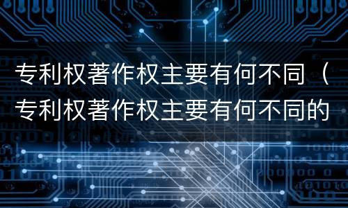 专利权著作权主要有何不同（专利权著作权主要有何不同的）