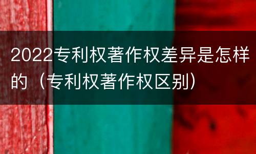 2022专利权著作权差异是怎样的（专利权著作权区别）