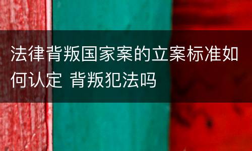 法律背叛国家案的立案标准如何认定 背叛犯法吗