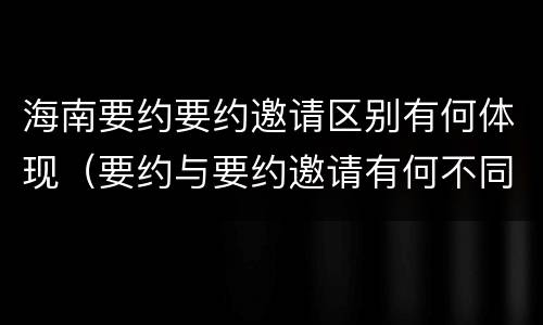 海南要约要约邀请区别有何体现（要约与要约邀请有何不同）