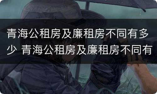 青海公租房及廉租房不同有多少 青海公租房及廉租房不同有多少套
