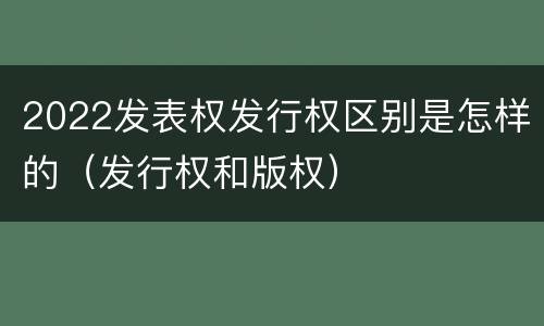 2022发表权发行权区别是怎样的（发行权和版权）