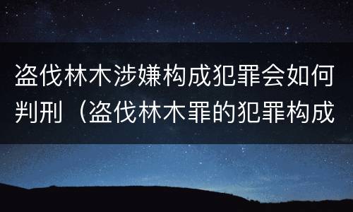 盗伐林木涉嫌构成犯罪会如何判刑（盗伐林木罪的犯罪构成）