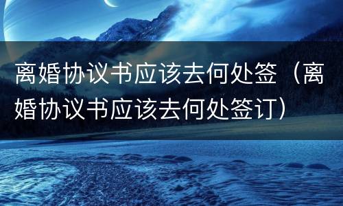 离婚协议书应该去何处签（离婚协议书应该去何处签订）