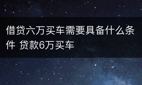 借贷六万买车需要具备什么条件 贷款6万买车