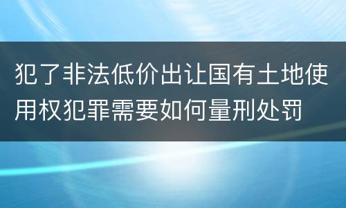 犯了非法低价出让国有土地使用权犯罪需要如何量刑处罚