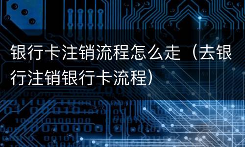 银行卡注销流程怎么走（去银行注销银行卡流程）