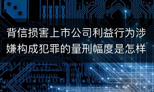 背信损害上市公司利益行为涉嫌构成犯罪的量刑幅度是怎样的