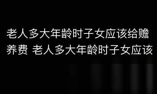老人多大年龄时子女应该给赡养费 老人多大年龄时子女应该给赡养费呢