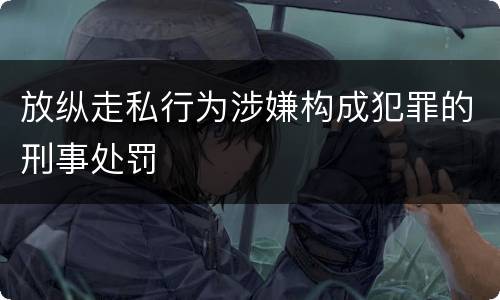 放纵走私行为涉嫌构成犯罪的刑事处罚