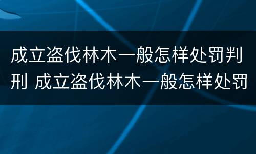 成立盗伐林木一般怎样处罚判刑 成立盗伐林木一般怎样处罚判刑多少年