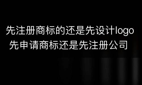 先注册商标的还是先设计logo 先申请商标还是先注册公司