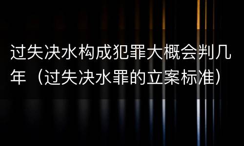 过失决水构成犯罪大概会判几年（过失决水罪的立案标准）