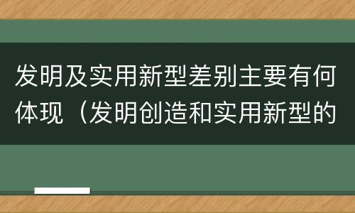 发明及实用新型差别主要有何体现（发明创造和实用新型的区别）