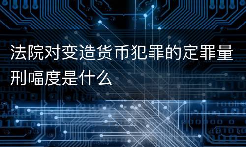 法院对变造货币犯罪的定罪量刑幅度是什么
