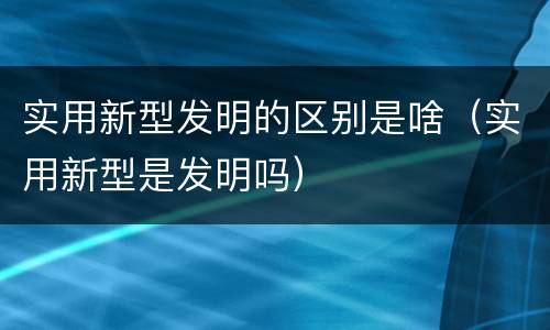 实用新型发明的区别是啥（实用新型是发明吗）