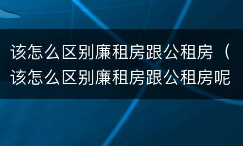 该怎么区别廉租房跟公租房（该怎么区别廉租房跟公租房呢）