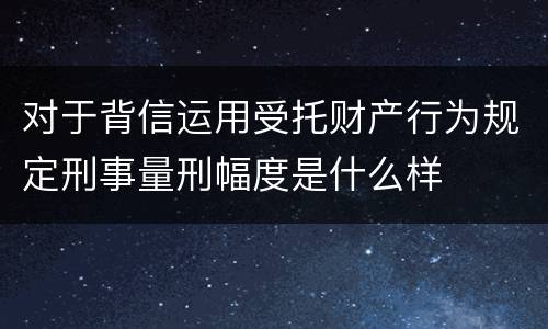 对于背信运用受托财产行为规定刑事量刑幅度是什么样