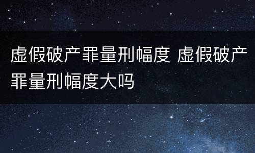 虚假破产罪量刑幅度 虚假破产罪量刑幅度大吗