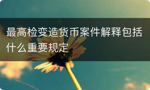 最高检变造货币案件解释包括什么重要规定