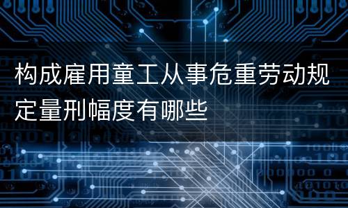 构成雇用童工从事危重劳动规定量刑幅度有哪些