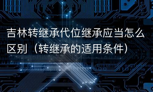 吉林转继承代位继承应当怎么区别（转继承的适用条件）