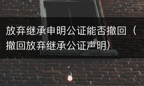放弃继承申明公证能否撤回（撤回放弃继承公证声明）