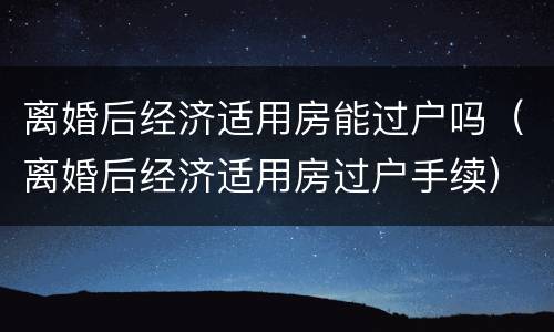 离婚后经济适用房能过户吗（离婚后经济适用房过户手续）