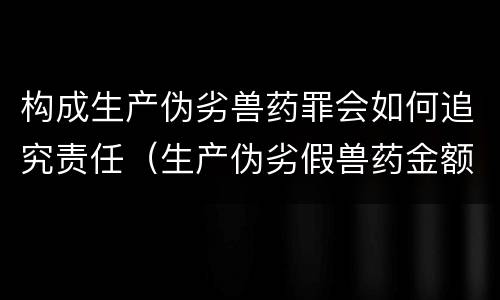 构成生产伪劣兽药罪会如何追究责任（生产伪劣假兽药金额多少量刑）