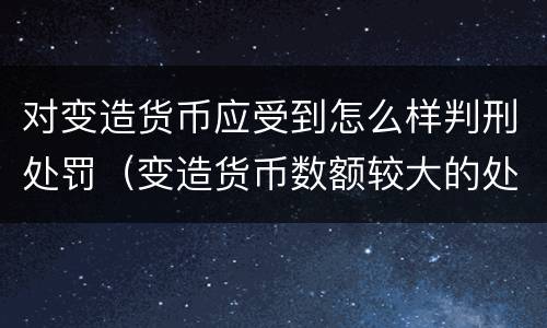 对变造货币应受到怎么样判刑处罚（变造货币数额较大的处多少年以下有期徒刑或拘役）