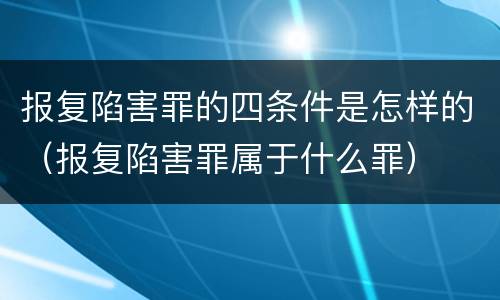 报复陷害罪的四条件是怎样的（报复陷害罪属于什么罪）