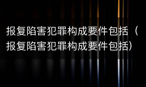 报复陷害犯罪构成要件包括（报复陷害犯罪构成要件包括）