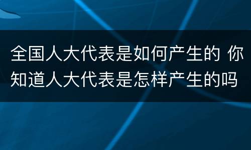 全国人大代表是如何产生的 你知道人大代表是怎样产生的吗?