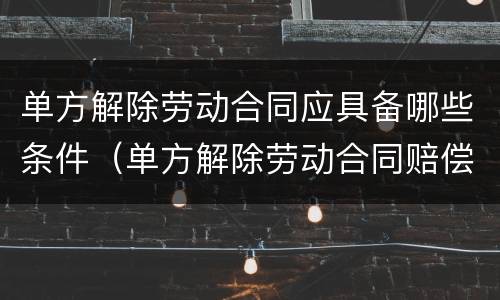 单方解除劳动合同应具备哪些条件（单方解除劳动合同赔偿多少钱?）