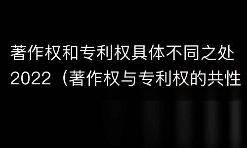 著作权和专利权具体不同之处2022（著作权与专利权的共性有）