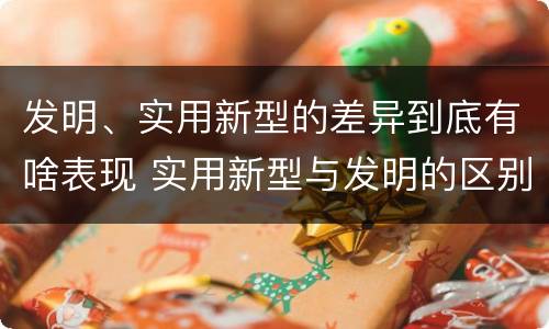 发明、实用新型的差异到底有啥表现 实用新型与发明的区别有哪些