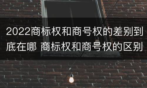 2022商标权和商号权的差别到底在哪 商标权和商号权的区别