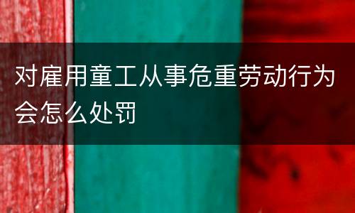 对雇用童工从事危重劳动行为会怎么处罚