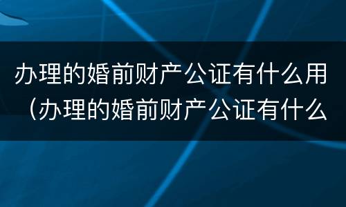 办理的婚前财产公证有什么用（办理的婚前财产公证有什么用吗）