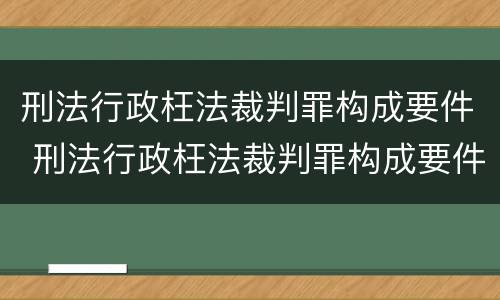 刑法行政枉法裁判罪构成要件 刑法行政枉法裁判罪构成要件有哪些