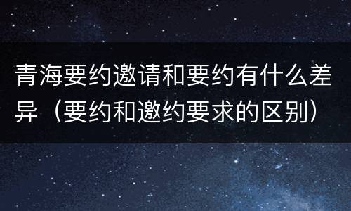 青海要约邀请和要约有什么差异（要约和邀约要求的区别）