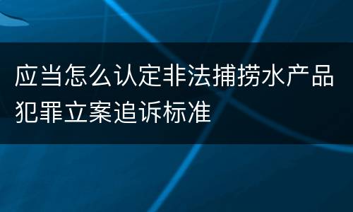 应当怎么认定非法捕捞水产品犯罪立案追诉标准